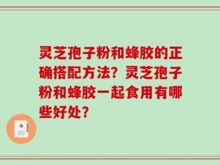 灵芝孢子粉和蜂胶的正确搭配方法？灵芝孢子粉和蜂胶一起食用有哪些好处？