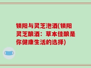 锁阳与灵芝泡酒(锁阳灵芝酿酒：草本佳酿是你健康生活的选择)