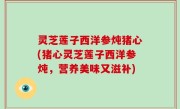 灵芝莲子西洋参炖猪心(猪心灵芝莲子西洋参炖，营养美味又滋补)