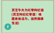 灵芝牛大力红枣枸杞酒(灵芝枸杞红枣酒：唤醒身体活力，滋养健康生活)