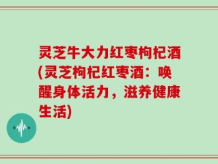 灵芝牛大力红枣枸杞酒(灵芝枸杞红枣酒：唤醒身体活力，滋养健康生活)