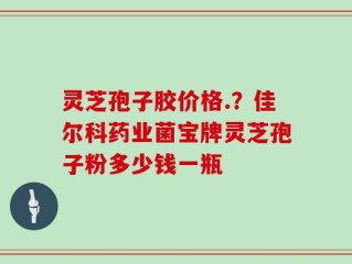 灵芝孢子胶价格.？佳尔科药业菌宝牌灵芝孢子粉多少钱一瓶