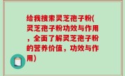 给我搜索灵芝孢子粉(灵芝孢子粉功效与作用，全面了解灵芝孢子粉的营养价值，功效与作用)