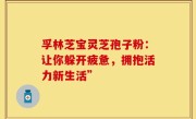 孚林芝宝灵芝孢子粉：让你躲开疲惫，拥抱活力新生活”