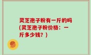 灵芝孢子粉有一斤的吗(灵芝孢子粉价格：一斤多少钱？)