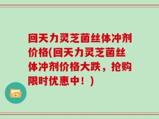回天力灵芝菌丝体冲剂价格(回天力灵芝菌丝体冲剂价格大跌，抢购限时优惠中！)