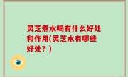 灵芝煮水喝有什么好处和作用(灵芝水有哪些好处？)