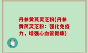 丹参黄芪灵芝粉(丹参黄芪灵芝粉：强化免疫力，增强心血管健康)