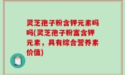 灵芝孢子粉含钾元素吗吗(灵芝孢子粉富含钾元素，具有综合营养素价值)