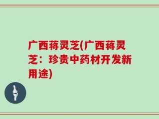 广西蒋灵芝(广西蒋灵芝：珍贵中药材开发新用途)