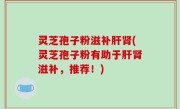 灵芝孢子粉滋补肝肾(灵芝孢子粉有助于肝肾滋补，推荐！)