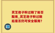 灵芝孢子粉过期了能否服用_灵芝孢子粉过期后是否仍可安全服用？