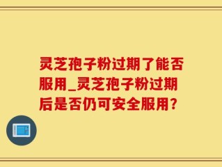灵芝孢子粉过期了能否服用_灵芝孢子粉过期后是否仍可安全服用？