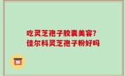吃灵芝孢子胶囊美容？佳尔科灵芝孢子粉好吗