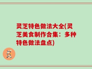 灵芝特色做法大全(灵芝美食制作合集：多种特色做法盘点)