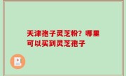 天津孢子灵芝粉？哪里可以买到灵芝孢子