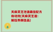 天麻灵芝泡酒最佳配方和功效(天麻灵芝酒：解压养颜佳品)