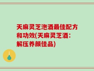 天麻灵芝泡酒最佳配方和功效(天麻灵芝酒：解压养颜佳品)