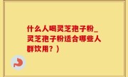 什么人喝灵芝孢子粉_灵芝孢子粉适合哪些人群饮用？)
