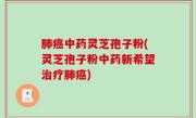 肺癌中药灵芝孢子粉(灵芝孢子粉中药新希望治疗肺癌)