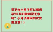 灵芝水小月子可以喝吗孕妇(孕妇能喝灵芝水吗？小月子期间的饮食需注意！)