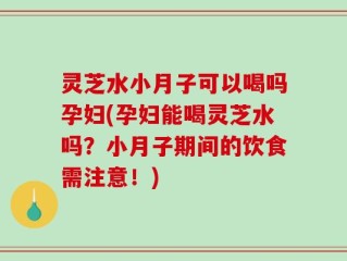灵芝水小月子可以喝吗孕妇(孕妇能喝灵芝水吗？小月子期间的饮食需注意！)