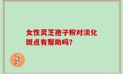 女性灵芝孢子粉对淡化斑点有帮助吗？