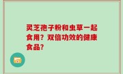 灵芝孢子粉和虫草一起食用？双倍功效的健康食品？