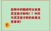 在喝中药期间可以食用灵芝孢子粉吗？？中药与灵芝孢子粉的食用注意事项？
