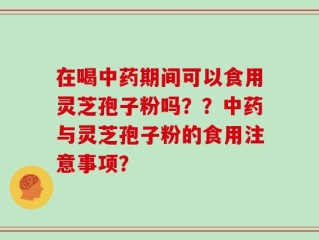 在喝中药期间可以食用灵芝孢子粉吗？？中药与灵芝孢子粉的食用注意事项？