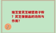瑞芝堂灵芝破壁孢子粉？灵芝保健品的功效与作用？