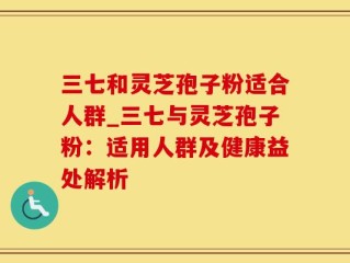 三七和灵芝孢子粉适合人群_三七与灵芝孢子粉：适用人群及健康益处解析