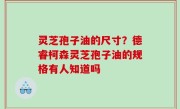 灵芝孢子油的尺寸？德睿柯森灵芝孢子油的规格有人知道吗