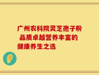广州农科院灵芝孢子粉 品质卓越营养丰富的健康养生之选