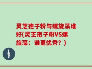 灵芝孢子粉与螺旋藻谁好(灵芝孢子粉VS螺旋藻：谁更优秀？)