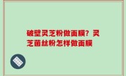 破壁灵芝粉做面膜？灵芝菌丝粉怎样做面膜