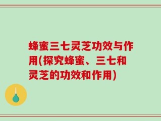 蜂蜜三七灵芝功效与作用(探究蜂蜜、三七和灵芝的功效和作用)