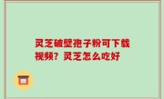 灵芝破壁孢子粉可下载视频？灵芝怎么吃好