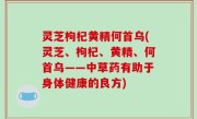 灵芝枸杞黄精何首乌(灵芝、枸杞、黄精、何首乌——中草药有助于身体健康的良方)
