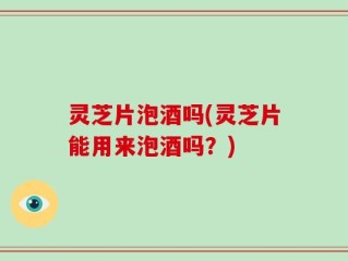 灵芝片泡酒吗(灵芝片能用来泡酒吗？)