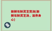 新鲜石斛灵芝煲汤(新鲜石斛灵芝汤，滋养身心)