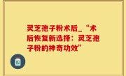 灵芝孢子粉术后_“术后恢复新选择：灵芝孢子粉的神奇功效”