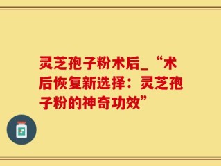 灵芝孢子粉术后_“术后恢复新选择：灵芝孢子粉的神奇功效”