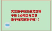 灵芝孢子粉还是灵芝孢子粉 (如何区分灵芝孢子和灵芝孢子粉？)