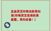 正品灵芝珍珠冻龄贵妇膏(珍珠灵芝龙液抗衰面霜，贵妇必备！)