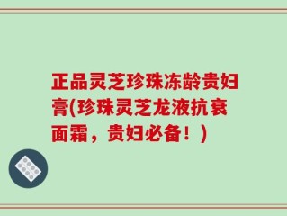 正品灵芝珍珠冻龄贵妇膏(珍珠灵芝龙液抗衰面霜，贵妇必备！)