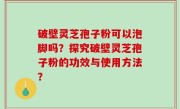 破壁灵芝孢子粉可以泡脚吗？探究破壁灵芝孢子粉的功效与使用方法？