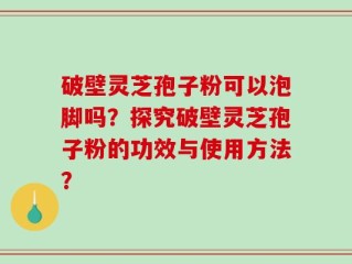 破壁灵芝孢子粉可以泡脚吗？探究破壁灵芝孢子粉的功效与使用方法？