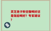 灵芝孢子粉空腹喝好还是饭后喝好？专家建议？