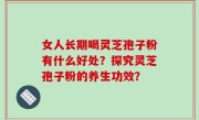 女人长期喝灵芝孢子粉有什么好处？探究灵芝孢子粉的养生功效？